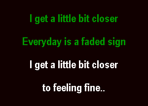 I get a little bit closer

to feeling Fine.