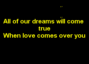 All of our dreams will come
true

When love comes over you