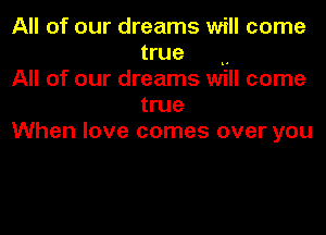 All of our dreams will come
true ..

All of our dreams will come
true

When love comes over you