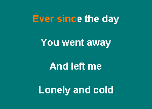 Ever since the day

You went away
And left me

Lonely and cold