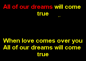 All of our dreams will come
true

When love comes over you
All of our dreams will come
true