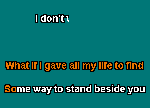 What if! gave all my life to find

Some way to stand beside you