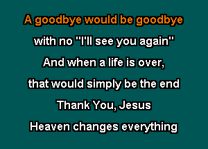 A goodbye would be goodbye
with no I'll see you again
And when a life is over,

that would simply be the end

Thank You, Jesus

Heaven changes everything I