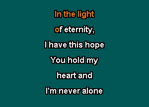 In the light
of eternity,

I have this hope

You hold my
heart and

I'm never alone