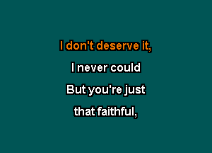 I don't deserve it,

I never could

But you're just
that faithful,