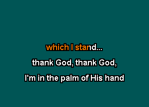 which I stand...

thank God, thank God,

I'm in the palm of His hand