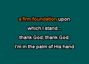 a firm foundation upon

which I stand...
thank God, thank God,

I'm in the palm of His hand