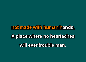 not made with human hands.

A place where no heartaches

will ever trouble man.
