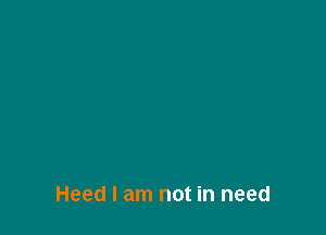 Heed I am not in need