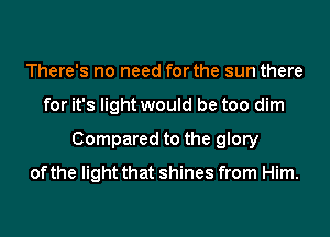 There's no need for the sun there
for it's light would be too dim
Compared to the glory
of the light that shines from Him.