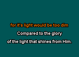 for it's light would be too dim

Compared to the glory

of the light that shines from Him.