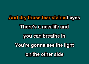 And dry those tear stained eyes

There's a new life and

you can breathe in

You're gonna see the light

on the other side