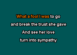 What a fool I was to go

and break the trust she gave

And see her love

turn into sympathy