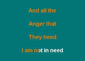 And all the

Anger that

They heed

I am not in need