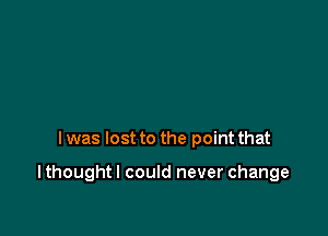 I was lost to the point that

I thought I could never change