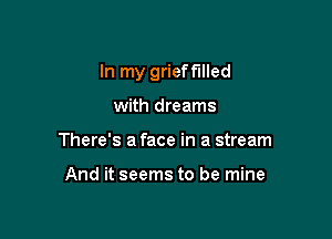 In my grieff'llled

with dreams
There's a face in a stream

And it seems to be mine