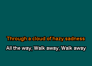 Through a cloud of hazy sadness

All the way, Walk away, Walk away