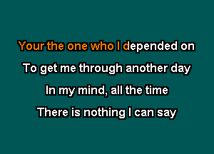 Your the one who I depended on
To get me through another day

In my mind, all the time

There is nothing I can say