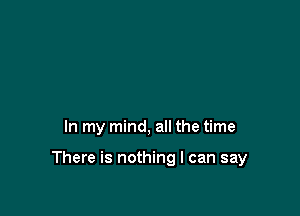 In my mind, all the time

There is nothing I can say
