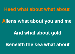 Heed what about what about
Aliens what about you and me
And what about gold

Beneath the sea what about