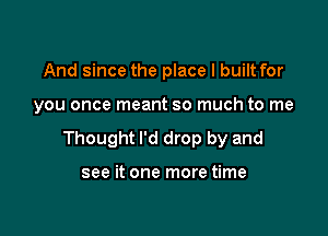 And since the place I built for

you once meant so much to me

Thought I'd drop by and

see it one more time