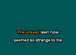 The unkept lawn now

seemed so strange to me