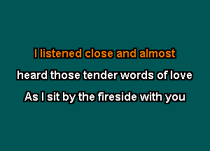 I listened close and almost

heard those tender words of love

As I sit by the fireside with you