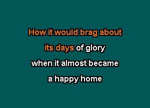 How it would brag about

its days of glory
when it almost became

a happy home