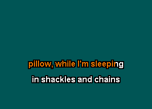 pillow, while I'm sleeping

in shackles and chains