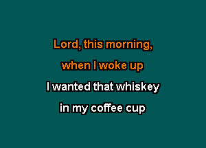 Lord, this morning,

when lwoke up

I wanted that whiskey

in my coffee cup