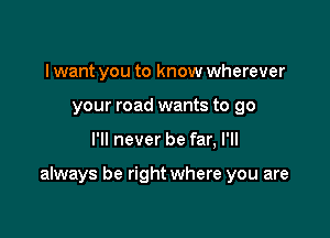 I want you to know wherever
your road wants to go

I'll never be far, I'll

always be right where you are