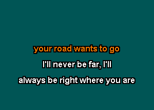 your road wants to go

I'll never be far, I'll

always be right where you are