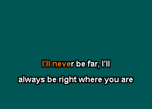 I'll never be far, I'll

always be right where you are