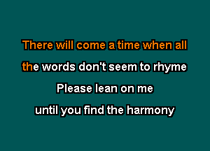 There will come a time when all
the words don't seem to rhyme

Please lean on me

until you find the harmony