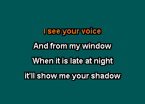 I see your voice

And from my window

When it is late at night

it'll show me your shadow