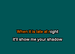 When it is late at night

it'll show me your shadow