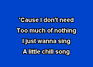 'Cause I don't need

Too much of nothing

Ijust wanna sing
A little chill song