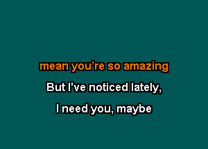 mean yowre so amazing

But I've noticed lately,

lneed you, maybe