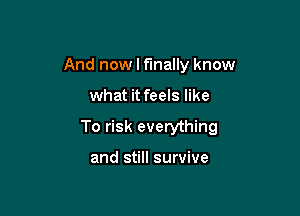 And now I finally know

what it feels like

To risk everything

and still survive