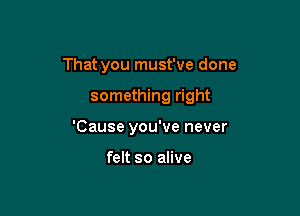 That you must've done

something right
'Cause you've never

felt so alive