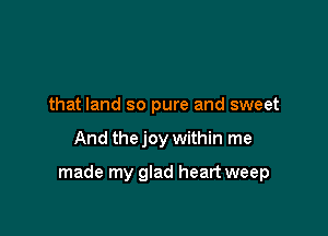 that land so pure and sweet

And the joy within me

made my glad heart weep