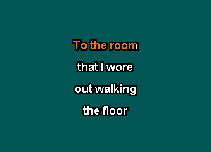 To the room

that I wore

out walking

the floor