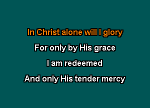 In Christ alone will I glory
For only by His grace

I am redeemed

And only His tender mercy