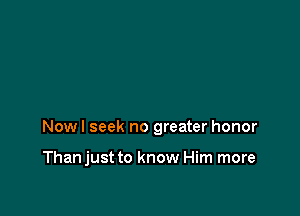 Nowl seek no greater honor

Thanjust to know Him more