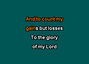 And to count my

gains but losses
To the glory
of my Lord