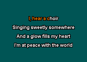I, hear a choir

Singing sweetly somewhere

And a glow fills my heart

I'm at peace with the world