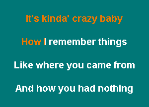 It's kinda' crazy baby
How I remember things
Like where you came from

And how you had nothing