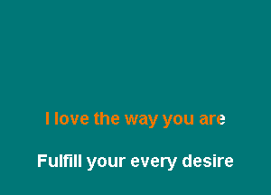 I love the way you are

Fulfill your every desire