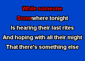 While someone
Somewhere tonight
ls hearing their last rites
And hoping with all their might

That there's something else