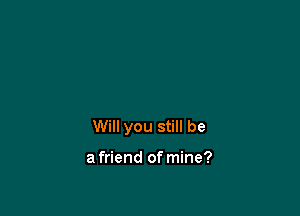 Will you still be

a friend of mine?